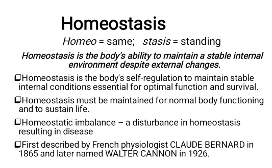 Homeostasis 
Homeo = same; stasis = standing 
Homeostasis is the body's ability to maintain a stable internal 
environment despite external changes. 
Homeostasis is the body's self-regulation to maintain stable 
internal conditions essential for optimal function and survival. 
⊥Homeostasis must be maintained for normal body functioning 
and to sustain life. 
Homeostatic imbalance - a disturbance in homeostasis 
resulting in disease 
⊥First described by French physiologist CLAUDE BERNARD in 
1865 and later named WALTER CANNON in 1926.