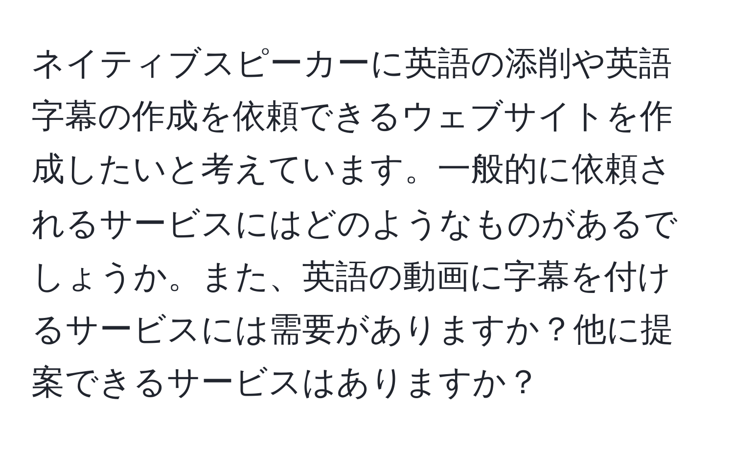 ネイティブスピーカーに英語の添削や英語字幕の作成を依頼できるウェブサイトを作成したいと考えています。一般的に依頼されるサービスにはどのようなものがあるでしょうか。また、英語の動画に字幕を付けるサービスには需要がありますか？他に提案できるサービスはありますか？