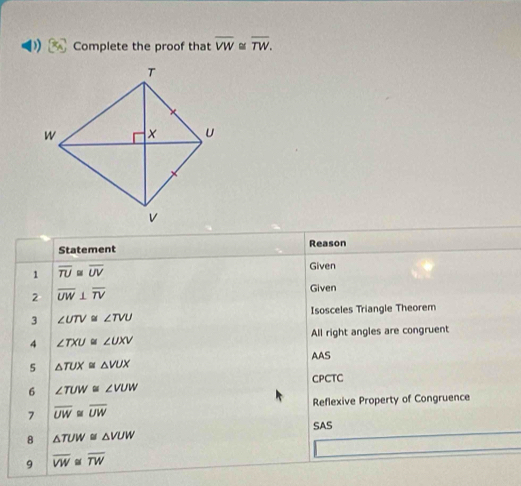 Complete the proof that overline VW≌ overline TW. 
Statement Reason 
1 overline TU≌ overline UV
Given 
2 overline UW⊥ overline TV
Given 
3 ∠ UTV≌ ∠ TVU Isosceles Triangle Theorem 
All right angles are congruent 
4 ∠ TXU≌ ∠ UXV
AAS 
5 △ TUX≌ △ VUX
CPCTC 
6 ∠ TUW≌ ∠ VUW
Reflexive Property of Congruence 
7 overline UW≌ overline UW
SAS 
8 △ TUW≌ △ VUW
9 overline VW overline TW