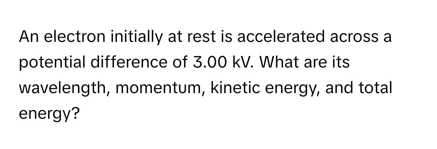 An electron initially at rest is accelerated across a potential difference of 3.00 kV. What are its wavelength, momentum, kinetic energy, and total energy?