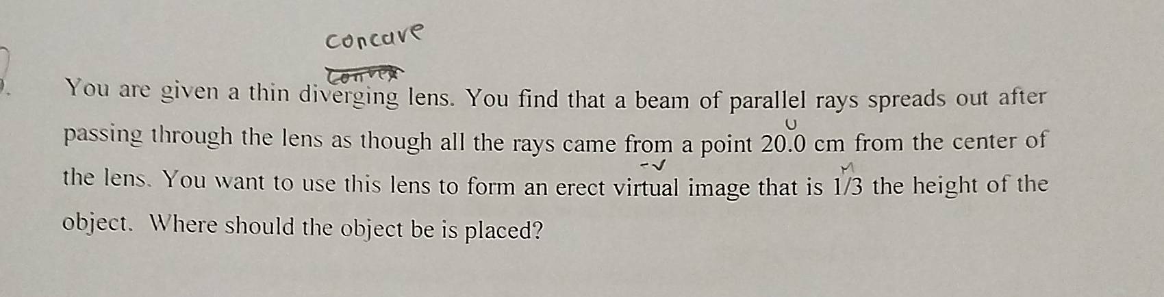 You are given a thin diverging lens. You find that a beam of parallel rays spreads out after 
passing through the lens as though all the rays came from a point 20.0 cm from the center of
1^(M ^M)/_3
the lens. You want to use this lens to form an erect virtual image that is the height of the 
object. Where should the object be is placed?