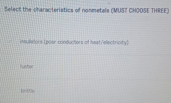 Select the characteristics of nonmetals (MUST CHOOSE THREE)
insulators (poor conductors of heat/electricity)
luster
brittle