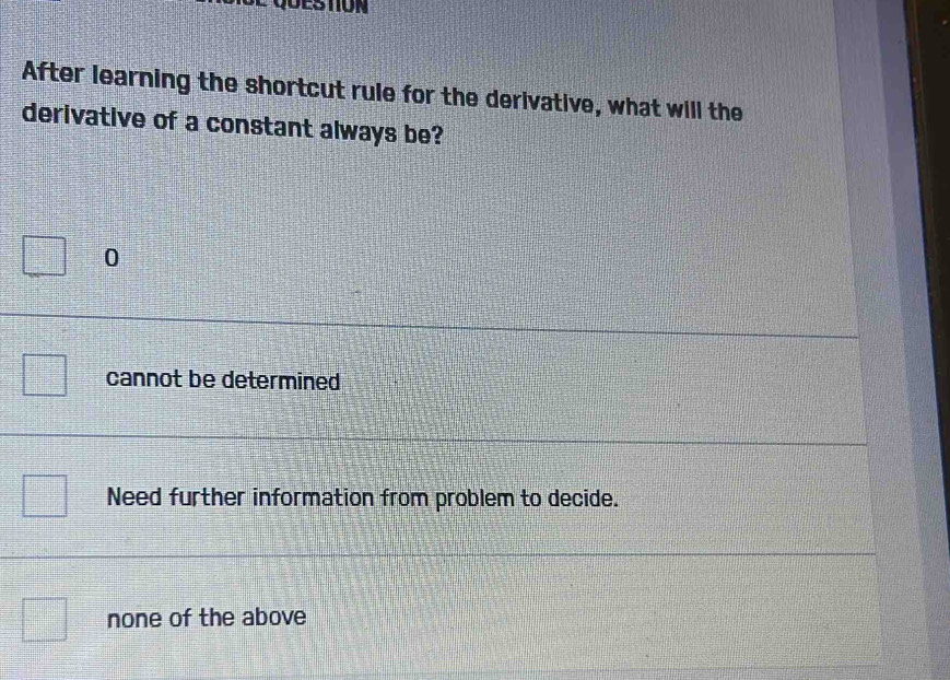 After learning the shortcut rule for the derivative, what will the
derivative of a constant always be?
0
cannot be determined
Need further information from problem to decide.
none of the above