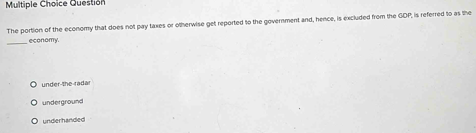 Question
The portion of the economy that does not pay taxes or otherwise get reported to the government and, hence, is excluded from the GDP, is referred to as the
_economy.
under-the-radar
underground
underhanded