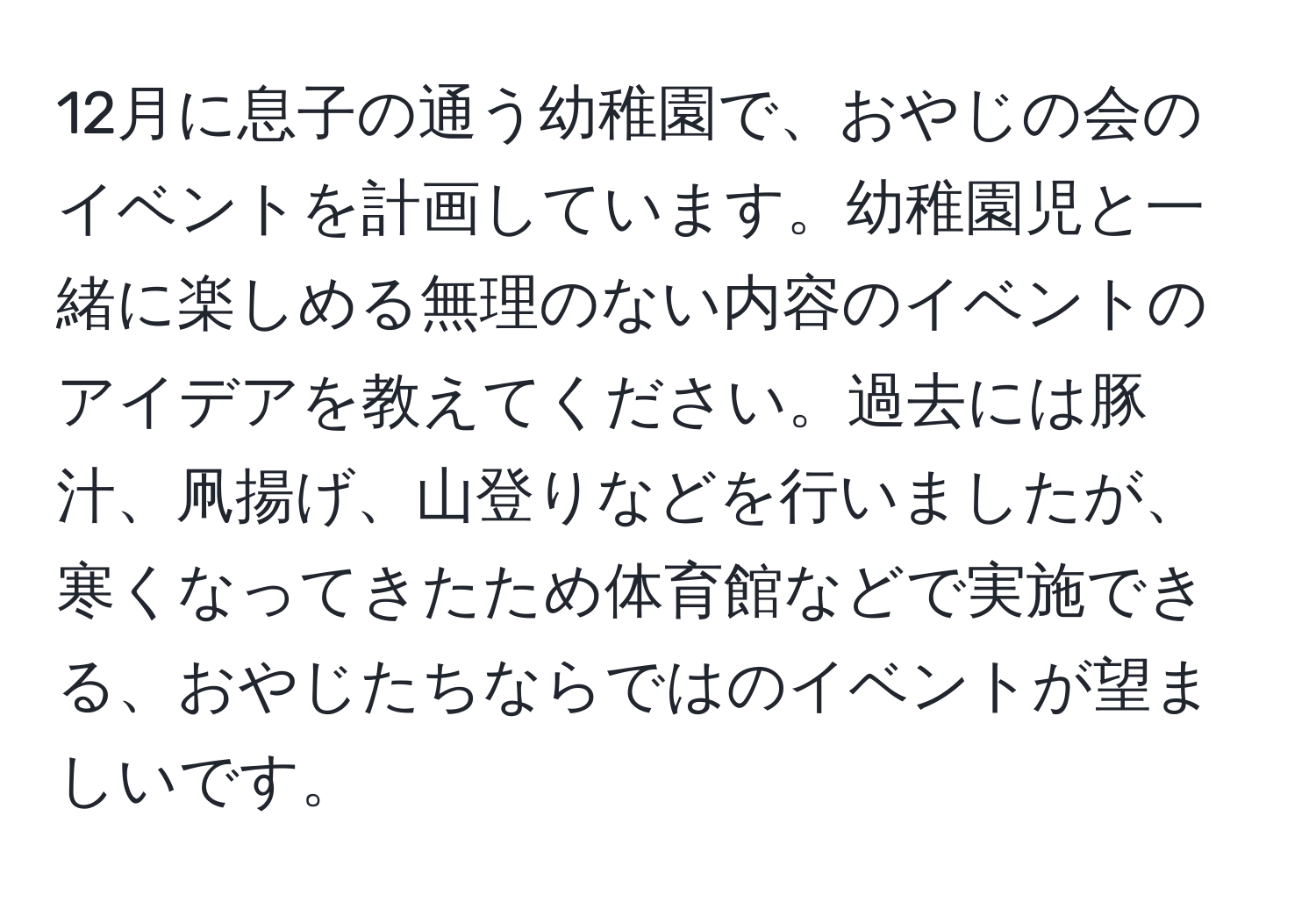 12月に息子の通う幼稚園で、おやじの会のイベントを計画しています。幼稚園児と一緒に楽しめる無理のない内容のイベントのアイデアを教えてください。過去には豚汁、凧揚げ、山登りなどを行いましたが、寒くなってきたため体育館などで実施できる、おやじたちならではのイベントが望ましいです。