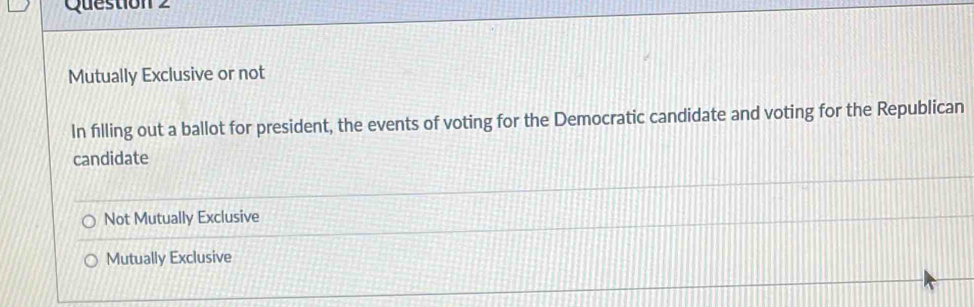 Mutually Exclusive or not
In filling out a ballot for president, the events of voting for the Democratic candidate and voting for the Republican
candidate
Not Mutually Exclusive
Mutually Exclusive