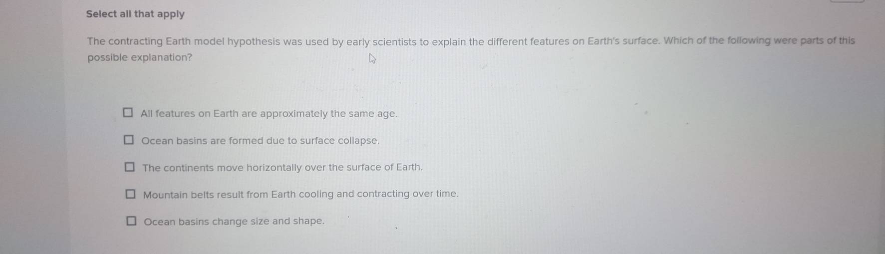 Select all that apply
The contracting Earth model hypothesis was used by early scientists to explain the different features on Earth's surface. Which of the following were parts of this
possible explanation?
All features on Earth are approximately the same age.
Ocean basins are formed due to surface collapse.
The continents move horizontally over the surface of Earth.
Mountain belts result from Earth cooling and contracting over time.
Ocean basins change size and shape.