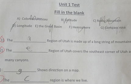 Test
Fill in the blank
A) Colorado Plateau B) Latitude C) Rocky Mountain
D) Longitude E) the Great Basin F) Hemisphere G) Compass rosé
1 The _Region of Utah is made up of a long string of mountain:
2)The _Region of Utah covers the southeast corner of Utah a
many canyons.
_Shows direction on a map.
The_ region is where we live.