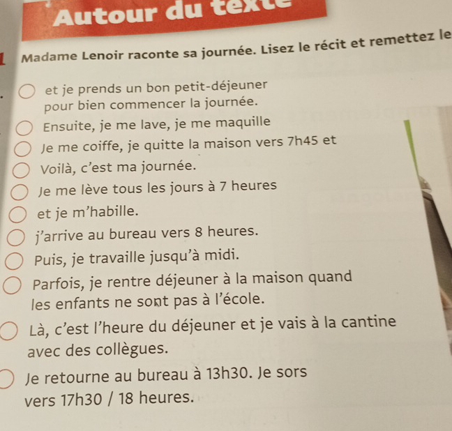 Autour du texte 
Madame Lenoir raconte sa journée. Lisez le récit et remettez le 
et je prends un bon petit-déjeuner 
pour bien commencer la journée. 
Ensuite, je me lave, je me maquille 
Je me coiffe, je quitte la maison vers 7h45 et 
Voilà, c'est ma journée. 
Je me lève tous les jours à 7 heures 
et je m’habille. 
j’arrive au bureau vers 8 heures. 
Puis, je travaille jusqu'à midi. 
Parfois, je rentre déjeuner à la maison quand 
les enfants ne sont pas à l'école. 
Là, c'est l'heure du déjeuner et je vais à la cantine 
avec des collègues. 
Je retourne au bureau à 13h30. Je sors 
vers 17h30 / 18 heures.