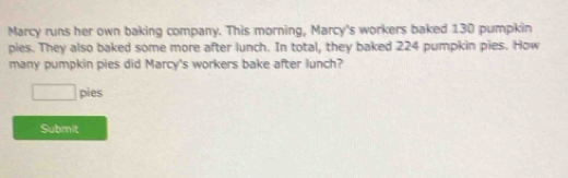 Marcy runs her own baking company. This morning, Marcy's workers baked 130 pumpkin 
pies. They also baked some more after lunch. In total, they baked 224 pumpkin pies. How 
many pumpkin pies did Marcy's workers bake after lunch? 
□ : bies 
Submit