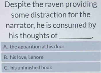 Despite the raven providing
some distraction for the
narrator, he is consumed by
his thoughts of_
A. the apparition at his door
B. his love, Lenore
C. his unfnished book