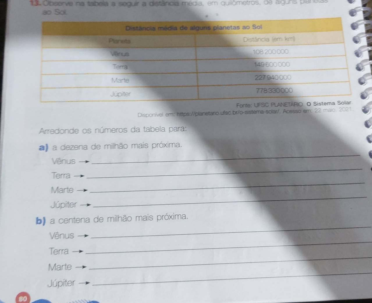 a Oibserve na tabela a seguir a distância média, em quilômetros, de alguns planelas 
ao Sol. 
Disponível em: https://planetario.ufsc.br/o-sistema-solar/. Acesso em; 22 maio. 2021. 
Arredonde os números da tabela para: 
_ 
a a dezena de milhão mais próxima. 
Vênus 
_ 
Terra 
_ 
Marte 
Júpiter 
_ 
_ 
b) a centena de milhão mais próxima. 
Vênus 
Terra 
_ 
Marte 
_ 
Júpiter 
_
80