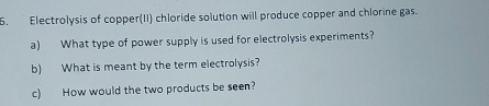 Electrolysis of copper(II) chloride solution will produce copper and chlorine gas. 
a) What type of power supply is used for electrolysis experiments? 
b) What is meant by the term electrolysis? 
c) How would the two products be seen?