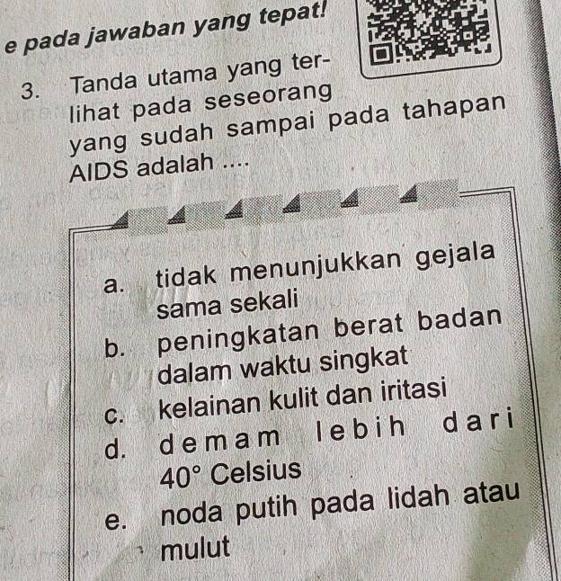 pada jawaban yang tepat!
3. Tanda utama yang ter-
lihat pada seseorang
yang sudah sampai pada tahapan 
AIDS adalah ....
a. tidak menunjukkan gejala
sama sekali
b. peningkatan berat badan
dalam waktu singkat
c. kelainan kulit dan iritasi
d. d e m a m l e b i h d a r i
40° Celsius
e. noda putih pada lidah atau
mulut