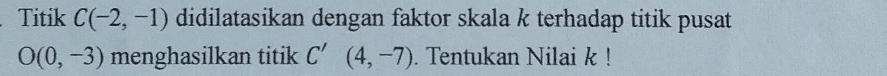 Titik C(-2,-1) didilatasikan dengan faktor skala k terhadap titik pusat
O(0,-3) menghasilkan titik C'(4,-7). Tentukan Nilai k!