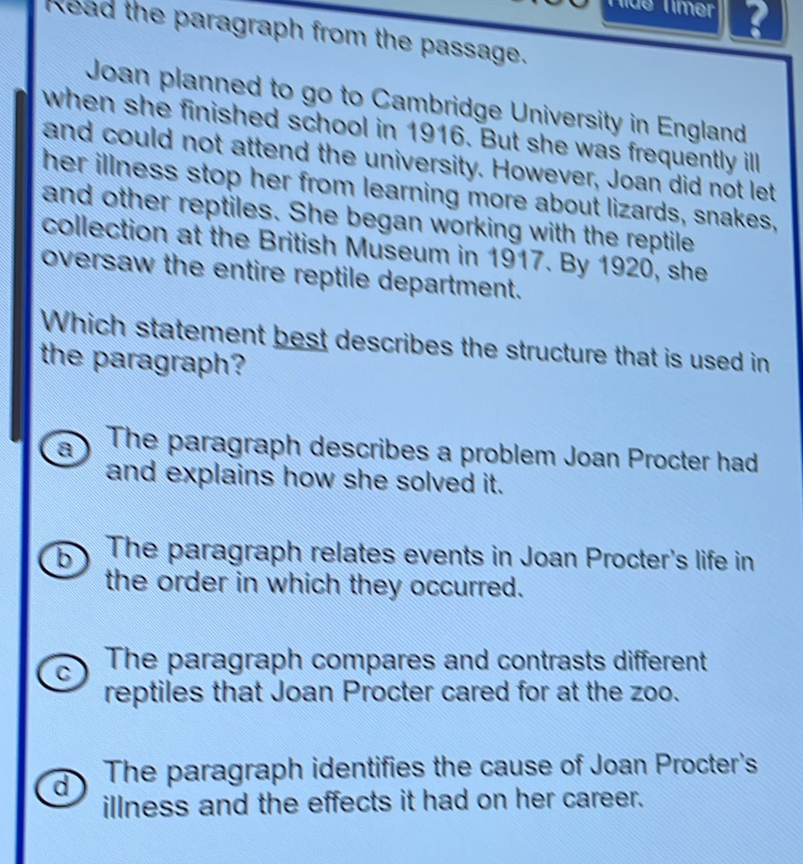 Tíde Tímer
Read the paragraph from the passage.
Joan planned to go to Cambridge University in England
when she finished school in 1916. But she was frequently ill
and could not attend the university. However, Joan did not let
her illness stop her from learning more about lizards, snakes,
and other reptiles. She began working with the reptile
collection at the British Museum in 1917. By 1920, she
oversaw the entire reptile department.
Which statement best describes the structure that is used in
the paragraph?
a The paragraph describes a problem Joan Procter had
and explains how she solved it.
b The paragraph relates events in Joan Procter's life in
the order in which they occurred.
C The paragraph compares and contrasts different
reptiles that Joan Procter cared for at the zoo.
d The paragraph identifies the cause of Joan Procter's
illness and the effects it had on her career.