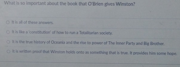 What is so important about the book that O'B rien gives Winston?
It is all of these answers.
It is like a 'constitution' of how to run a Totalitarian society.
It is the true history of Oceania and the rise to power of The Inner Party and Big Brother.
It is written proof that Winston holds onto as something that is true. It provides him some hope.