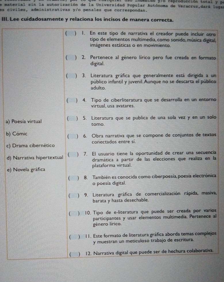 alquiel uso indobidó y/6 reproducción total y pe
de material sin la autorización de la Universidad Popular Autónoma de Veracruz,dará lugar
es cíviles, administrativas y/o penales que correspondan.
III. Lee cuidadosamente y relaciona los incisos de manera correcta.
( ) 1. En este tipo de narrativa el creador puede incluir otro
tipo de elementos multimedia, como sonido, música digital,
imágenes estáticas o en movimiento.
 ) 2. Pertenece al género lírico pero fue creada en formato
digital.
( ) 3. Literatura gráfica que generalmente está dirigida a un
público infantil y juvenil.Aunque no se descarta el público
adulto.
( ) 4. Tipo de ciberliteratura que se desarrolla en un entorno
virtual, usa avatares.
a) Poesía virtual ( ) 5. Literatura que se publica de una sola vez y en un solo
tomo.
b) Cómic
a ) 6. Obra narrativa que se compone de conjuntos de textos
c) Drama cibernético conectados entre sí.
d) Narrativa hipertextual  ) 7. El usuario tiene la oportunidad de crear una secuencia
dramática a partir de las elecciones que realiza en la
e) Novela gráfica plataforma virtual.
( ) 8. También es conocida como ciberpoesía, poesía electrónica
o poesía digital.
 ) 9. Literatura gráfica de comercialización rápida, masiva,
barata y hasta desechable.
( 2 ) 10. Tipo de e-literatura que puede ser creada por varios
participantes y usar elementos multimedia. Pertenece al
género lírico.
( . ) I1. Este formato de literatura gráfica aborda temas complejos
y muestran un meticuloso trabajo de escritura.
( ) 12. Narrativa digital que puede ser de hechura colaborativa.