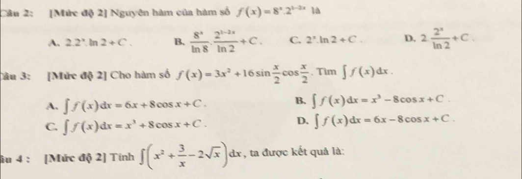 [Mức độ 2] Nguyên hàm của hàm số f(x)=8^x· 2^(1-2x) là
A. 2.2^x.ln 2+C. B.  8^x/ln 8 ·  (2^(1-2x))/ln 2 +C. C. 2^x.ln 2+C. D. 2 2^s/ln 2 +C. 
Câu 3: [Mức độ 2] Cho hàm số f(x)=3x^2+16sin  x/2 cos  x/2 .Tim∈t f(x)dx.
A. ∈t f(x)dx=6x+8cos x+C.
B. ∈t f(x)dx=x^3-8cos x+C.
C. ∈t f(x)dx=x^3+8cos x+C.
D. ∈t f(x)dx=6x-8cos x+C. 
âu 4 : [Mức độ 2] Tính ∈t (x^2+ 3/x -2sqrt(x))dx , ta được kết quả là: