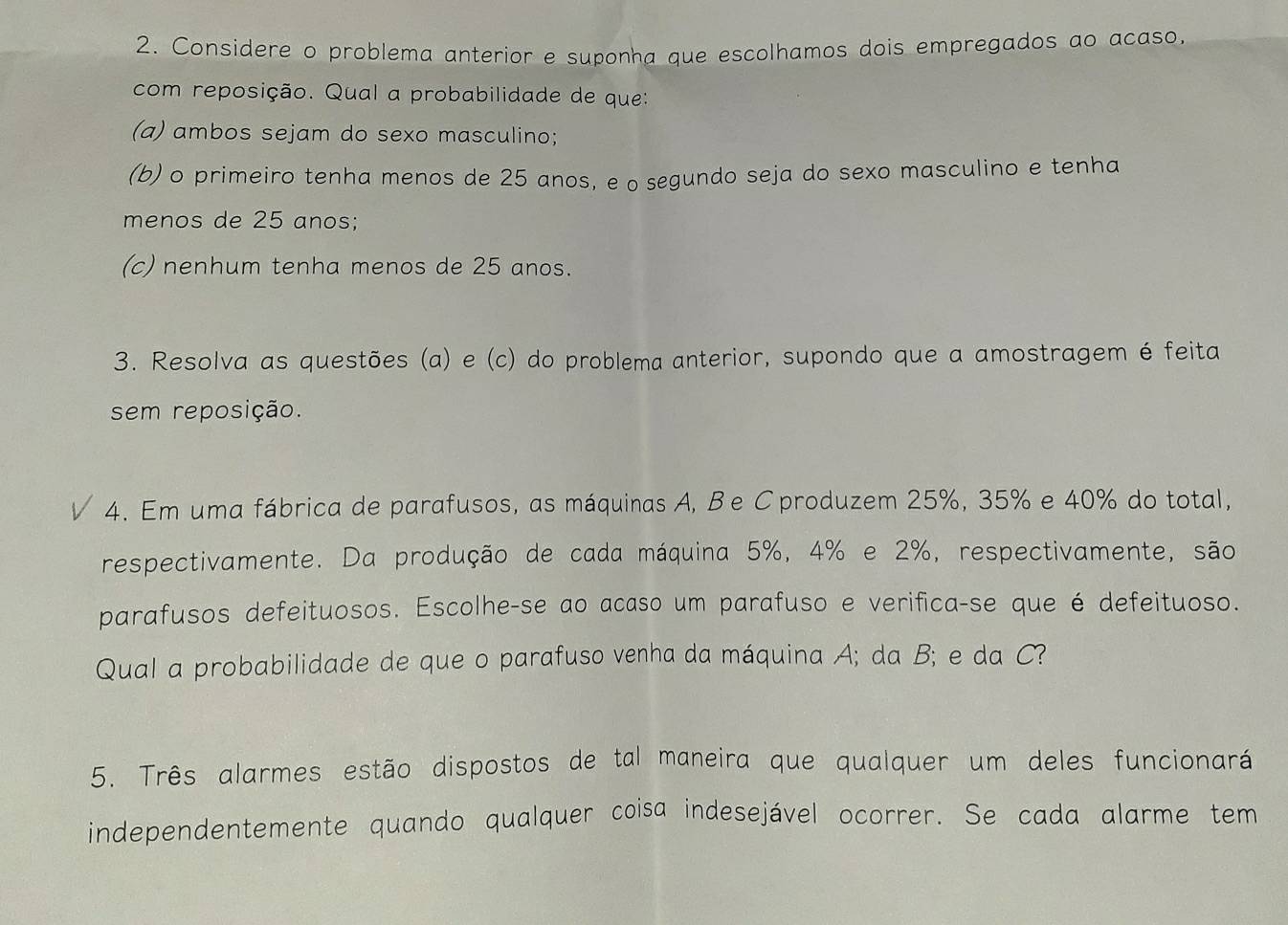 Considere o problema anterior e suponha que escolhamos dois empregados ao acaso. 
com reposição. Qual a probabilidade de que: 
(a) ambos sejam do sexo masculino; 
(b) o primeiro tenha menos de 25 anos, e o segundo seja do sexo masculino e tenha 
menos de 25 anos; 
(c) nenhum tenha menos de 25 anos. 
3. Resolva as questões (a) e (c) do problema anterior, supondo que a amostragem é feita 
sem reposição. 
4. Em uma fábrica de parafusos, as máquinas A, Be Cproduzem 25%, 35% e 40% do total, 
respectivamente. Da produção de cada máquina 5%, 4% e 2%, respectivamente, são 
parafusos defeituosos. Escolhe-se ao acaso um parafuso e verifica-se que é defeituoso. 
Qual a probabilidade de que o parafuso venha da máquina A; da B; e da C? 
5. Três alarmes estão dispostos de tal maneira que qualquer um deles funcionará 
independentemente quando qualquer coisa indesejável ocorrer. Se cada alarme tem