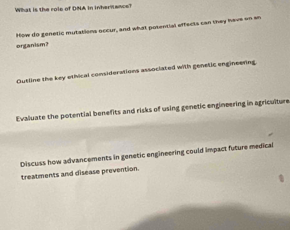 What is the role of DNA in inheritance? 
How do genetic mutations occur, and what potential effects can they have on an 
organism? 
Outline the key ethical considerations associated with genetic engineering. 
Evaluate the potential benefits and risks of using genetic engineering in agriculture 
Discuss how advancements in genetic engineering could impact future medical 
treatments and disease prevention.