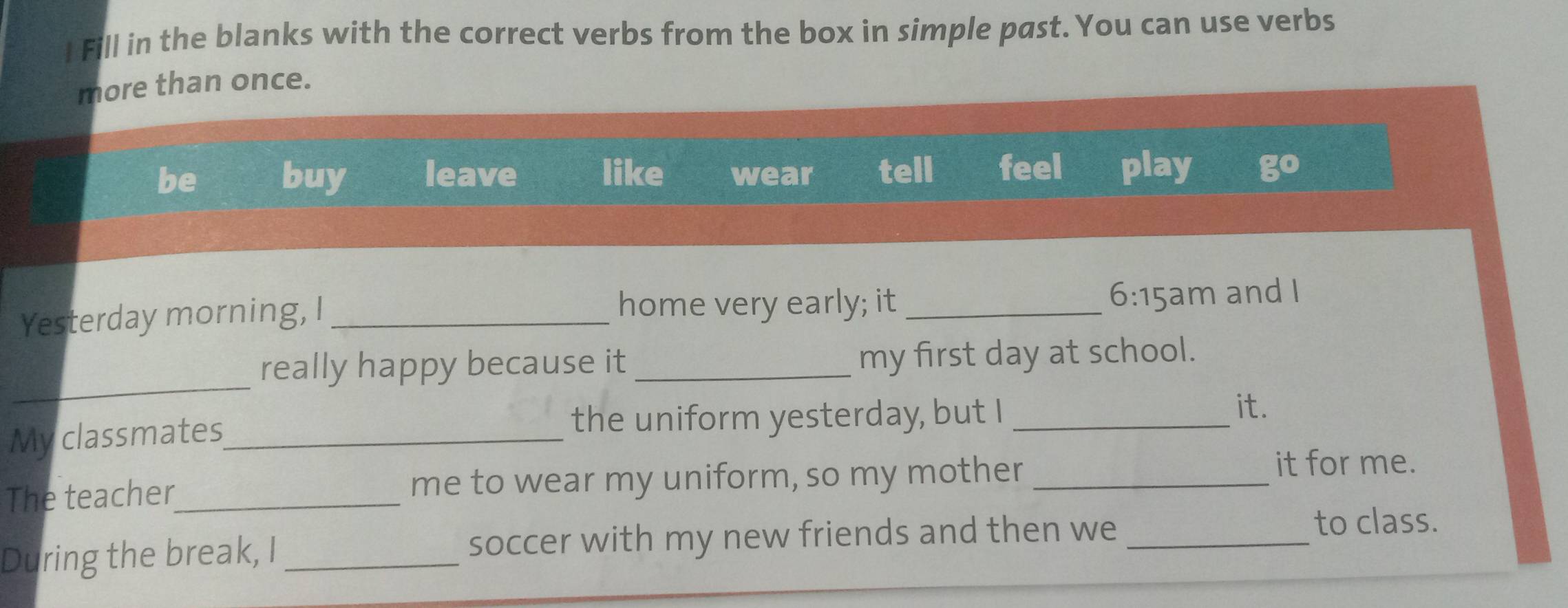 Fill in the blanks with the correct verbs from the box in simple past. You can use verbs
more than once.
be buy leave like wear tell feel play 30°
Yesterday morning, I _home very early; it _ 6:15am and I
_
really happy because it _my first day at school.
My classmates_ the uniform yesterday, but I_
it.
The teacher_ me to wear my uniform, so my mother_
it for me.
During the break, I_ soccer with my new friends and then we_
to class.