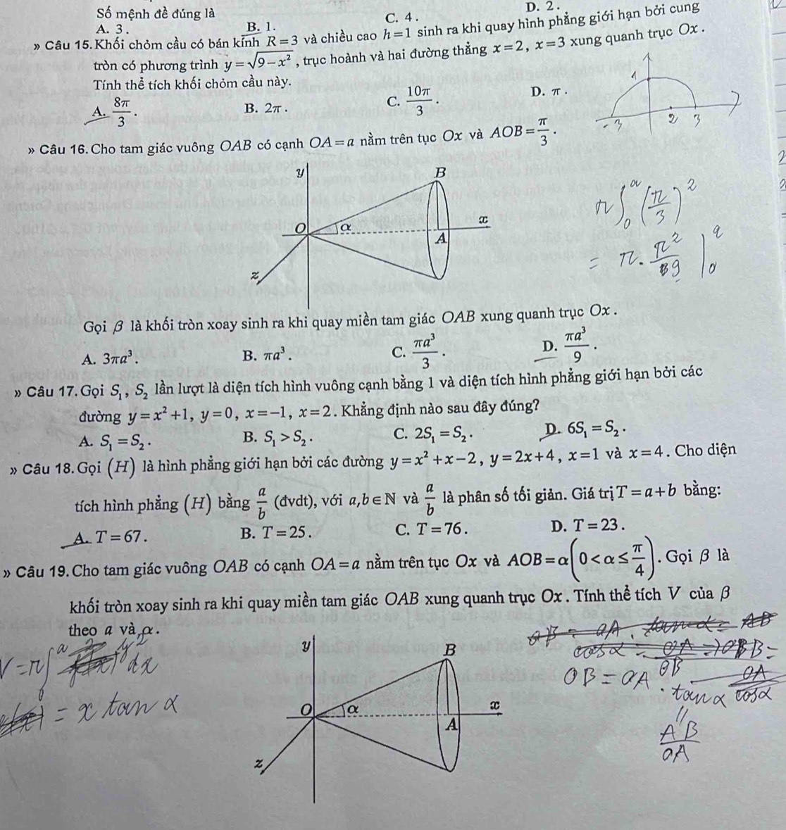 Số mệnh đề đúng là C. 4 . D. 2 .
A. 3 . B. 1.
» Câu 15.Khối chỏm cầu có bán kính R=3 và chiều cao h=1 sinh ra khi quay hình phẳng giới hạn bởi cung
tròn có phương trình y=sqrt(9-x^2) , trục hoành và hai đường thẳng x=2,x=3 xung quanh trục Ox .
Tính thể tích khối chỏm cầu này.
C.  10π /3 .
A.  8π /3 . B. 2π . D. π .
» Câu 16. Cho tam giác vuông OAB có cạnh OA=a nầm trên tục Ox và AOB= π /3 .

Gọi β là khối tròn xoay sinh ra khi quay miền tam giác OAB xung quanh trục Ox .
A. 3π a^3. B. π a^3. C.  π a^3/3 .
D.  π a^3/9 .
» Câu 17.Gọi S_1,S_2 lần lượt là diện tích hình vuông cạnh bằng 1 và diện tích hình phẳng giới hạn bởi các
đường y=x^2+1,y=0,x=-1,x=2. Khẳng định nào sau đây đúng?
B.
A. S_1=S_2. S_1>S_2.
C. 2S_1=S_2. D. 6S_1=S_2.
» Câu 18. ( 70 (H) là hình phẳng giới hạn bởi các đường y=x^2+x-2,y=2x+4,x=1 và x=4. Cho diện
tích hình phẳng (H) bằng  a/b (dvdt) , với a,b∈ N và  a/b  là phân số tối giản. Giá trị T=a+b bằng:
D.
A. T=67.
B. T=25. C. T=76. T=23.
» Câu 19. Cho tam giác vuông OAB có cạnh OA=a nằm trên tục Ox và AOB=alpha (0 . Gọi β là
khối tròn xoay sinh ra khi quay miền tam giác OAB xung quanh trục Ox . Tính thể tích V của β
theo a và α.
a