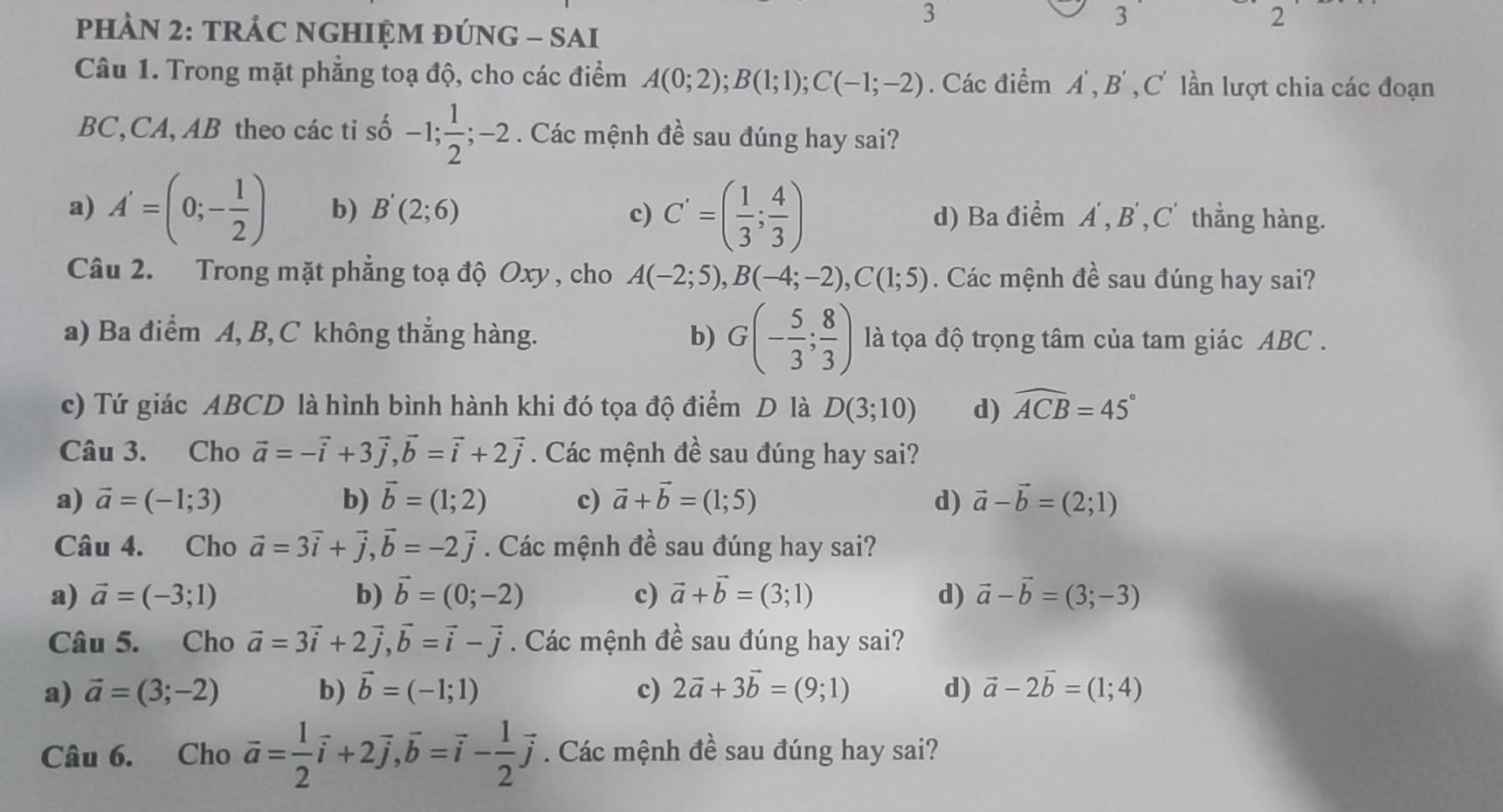 pHÀN 2: TRÁC NGHIỆM ĐÚNG - SAI
3
2
Câu 1. Trong mặt phẳng toạ độ, cho các điểm A(0;2);B(1;1);C(-1;-2). Các điểm A', B' , C' lần lượt chia các đoạn
BC,CA, AB theo các ti số -1; 1/2 ;-2 :  Các mệnh đề sau đúng hay sai?
a) A'=(0;- 1/2 ) b) B'(2;6) c) C'=( 1/3 ; 4/3 ) d) Ba điểm A',B',C' thẳng hàng.
Câu 2. Trong mặt phẳng toạ độ Oxy , cho A(-2;5),B(-4;-2),C(1;5). Các mệnh đề sau đúng hay sai?
a) Ba điểm A, B,C không thẳng hàng. b) G(- 5/3 ; 8/3 ) là tọa độ trọng tâm của tam giác ABC .
c) Tứ giác ABCD là hình bình hành khi đó tọa độ điểm D là D(3;10) d) widehat ACB=45°
Câu 3. Cho vector a=-vector i+3vector j,vector b=vector i+2vector j. Các mệnh đề sau đúng hay sai?
a) vector a=(-1;3) b) vector b=(1;2) c) vector a+vector b=(1;5) d) vector a-vector b=(2;1)
Câu 4. Cho vector a=3vector i+vector j,vector b=-2vector j. Các mệnh đề sau đúng hay sai?
a) vector a=(-3;1) b) vector b=(0;-2) c) vector a+vector b=(3;1) d) vector a-vector b=(3;-3)
Câu 5. Cho vector a=3vector i+2vector j,vector b=vector i-vector j. Các mệnh đề sau đúng hay sai?
a) vector a=(3;-2) b) vector b=(-1;1) c) 2vector a+3vector b=(9;1) d) vector a-2vector b=(1;4)
Câu 6. Cho vector a= 1/2 vector i+2vector j,vector b=vector i- 1/2 vector j. Các mệnh đề sau đúng hay sai?