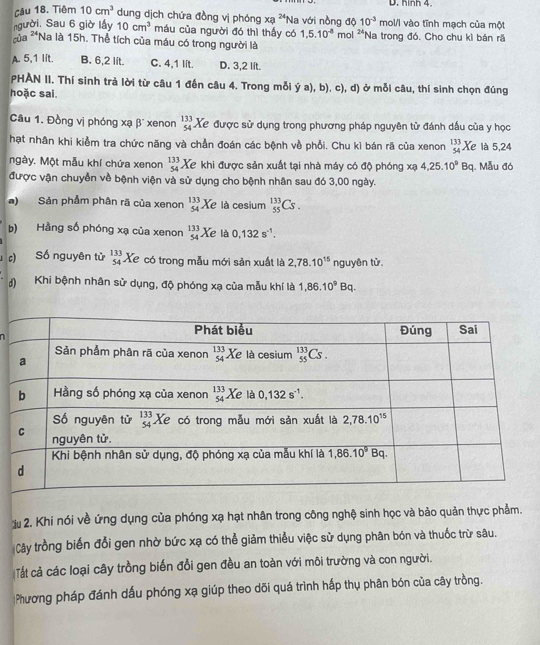 nInh4
Câu 18. Tiêm 10cm^3 dung dịch chứa đồng vị phóng xa^(24) 'Na với nồng độ 10^(-3)mol/l vào tĩnh mạch của một
người. Sau 6 giờ lấy 10cm^3 máu của người đó thì thấy có 1,5.10^(-8) mol 24. *Na trong đó, Cho chu kì bán rã
ủa **Na là 15h. Thể tích của máu có trong người là
A. 5,1 lít. B. 6,2 lít. C. 4,1 lít. D. 3,2 lít.
PHÀN II. Thí sinh trả lời từ câu 1 đến câu 4. Trong mỗi ý a), b), c), d) ở mỗi câu, thí sinh chọn đúng
hoặc sai.
Câu 1. Đồng vị phóng xạ βĩ xenon beginarrayr 133 54endarray Xe được sử dụng trong phương pháp nguyên tử đánh dấu của y học
hạt nhân khi kiểm tra chức năng và chẳn đoán các bệnh về phổi. Chu kì bán rã của xenon beginarrayr 133 54endarray Xe là 5,24
ngày. Một mẫu khí chứa xenon beginarrayr 133 54endarray Xe khi được sản xuất tại nhà máy có độ phóng xạ 4,25.10^9Bq. Mẫu đó
được vận chuyền về bệnh viện và sử dụng cho bệnh nhân sau đó 3,00 ngày.
a) Sản phẩm phân rã của xenon beginarrayr 133 54endarray Xe là cesium _(55)^(133)Cs.
b) Hằng số phóng xạ của xenon _(54)^(133)Xe là 0,132s^(-1).
c) Số nguyên tử beginarrayr 133 54endarray Xe có trong mẫu mới sản xuất là 2,78.10^(15) nguyên tử.
d) Khi bệnh nhân sử dụng, độ phóng xạ của mẫu khí là 1,86.10^9Bq.
u 2. Khi nói về ứng dụng của phóng xạ hạt nhân trong công nghệ sinh học và bảo quản thực phẩm.
Cây trồng biến đổi gen nhờ bức xạ có thể giảm thiểu việc sử dụng phân bón và thuốc trừ sâu.
Tất cả các loại cây trồng biến đổi gen đều an toàn với môi trường và con người.
Phương pháp đánh dấu phóng xạ giúp theo dõi quá trình hấp thụ phân bón của cây trồng.