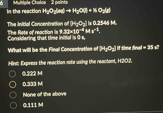 In the reaction H_2O_2(aq)to H_2O(l)+1/2O_2(g)
The Initial Concentration of [H_2O_2] is 0.2546 M.
The Rate of reaction is 9.32* 10^(-4)Ms^(-1). 
Considering that time initial is 0 s,
What will be the Final Concentration of [H_2O_2] if time final =35s
Hint: Express the reaction rate using the reactant, H2O2.
0.222 M
0.333 M
None of the above
0.111 M