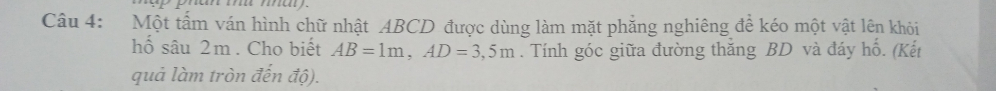 Một tấm ván hình chữ nhật ABCD được dùng làm mặt phẳng nghiêng để kéo một vật lên khỏi 
hố sâu 2m. Cho biết AB=1m, AD=3,5m. Tính góc giữa đường thắng BD và đáy hố. (Kết 
quả làm tròn đến độ).