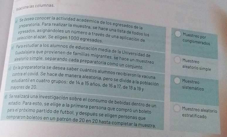 Relaciona las columnas. 
) Se desea conocer la actividad académica de los egresados de la 
preparatoria. Para realizar la muestra, se hace una lista de todos los 
egresados, asignándoles un número a través de una aplicación de 
Muestreo por 
selección al azar. Se eligen 1000 egresados. 
conglomerados 
*) Para estudiar a los alumnos de educación media de la Universidad de 
Guadalajara que provienen de familias migrantes, se hace un muestreo aleatorio simple 
Muestreo 
aleatorio simple, separando cada preparatoria como un conjunto. 
) En la preparatoria se desea saber cuántos alumnos recibieron la vacuna Muestreo 
contra el covid. Se hace de manera aleatoria, pero se divide a la población 
estudiantil en cuatro grupos; de 14 a 15 años, de 16 a 17, de 18 a 19 y 
mayores de 20. sistemático 
d) Se realizará una investigación sobre el consumo de bebidas dentro de un Muestreo aleatorio 
estadio. Para esto, se elige a la primera persona que compró un boleto estratificado 
para el próximo partido de futbol, y después se eligen personas que 
compraron boletos en un patrón de 20 en 20 hasta completar la muestra.