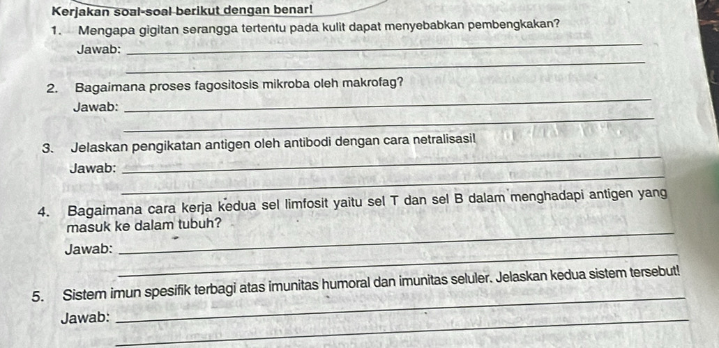 Kerjakan soal-soal berikut dengan benar! 
1. Mengapa gigitan serangga tertentu pada kulit dapat menyebabkan pembengkakan? 
Jawab: 
_ 
_ 
_ 
2. Bagaimana proses fagositosis mikroba oleh makrofag? 
_ 
Jawab: 
_ 
3. Jelaskan pengikatan antigen oleh antibodi dengan cara netralisasi! 
_ 
Jawab: 
4. Bagaimana cara kerja kedua sel limfosit yaitu sel T dan sel B dalam menghadapi antigen yang 
masuk ke dalam tubuh? 
Jawab: 
_ 
_ 
5. Sistem imun spesifik terbagi atas imunitas humoral dan imunitas seluler. Jelaskan kedua sistem tersebut! 
Jawab:_ 
_