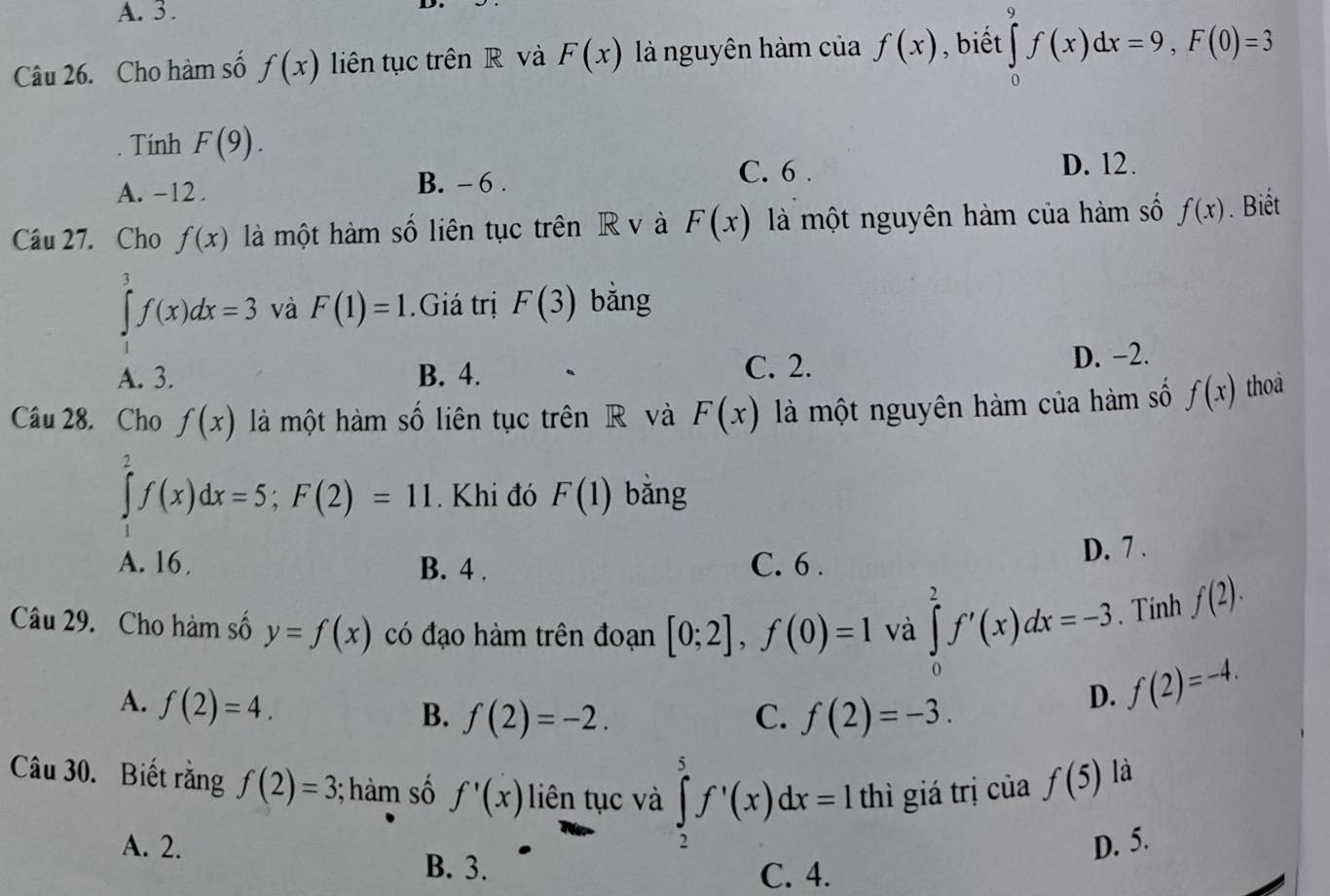 A. 3 .
Câu 26. Cho hàm số f(x) liên tục trên R và F(x) là nguyên hàm của f(x) , biết ∈tlimits _0^9f(x)dx=9, F(0)=3
Tinh F(9). 
A. -12. B. - 6.
C. 6. D. 12.
Câu 27. Cho f(x) là một hàm số liên tục trên R v à F(x) là một nguyên hàm của hàm số f(x). Biết
∈tlimits _1^3f(x)dx=3 và F(1)=1.Giá trị F(3) bǎng
A. 3. B. 4. C. 2. D. −2.
Câu 28. Cho f(x) là một hàm số liên tục trên R và F(x) là một nguyên hàm của hàm số f(x) thoà
∈tlimits _2^2f(x)dx=5; F(2)=11. Khi đó F(1) bǎng
A. 16. B. 4. C. 6.
D. 7.
Câu 29. Cho hàm số y=f(x) có đạo hàm trên đoạn [0;2], f(0)=1 và ∈tlimits _0^2f'(x)dx=-3. Tính f(2).
A. f(2)=4.
B. f(2)=-2. C. f(2)=-3.
D. f(2)=-4. 
Câu 30. Biết rằng f(2)=3; hàm số f'(x) liên tục và ∈tlimits _2^5f'(x)dx=Ix thì giá trị của f(5)
là
A. 2. D. 5.
B. 3. C. 4.