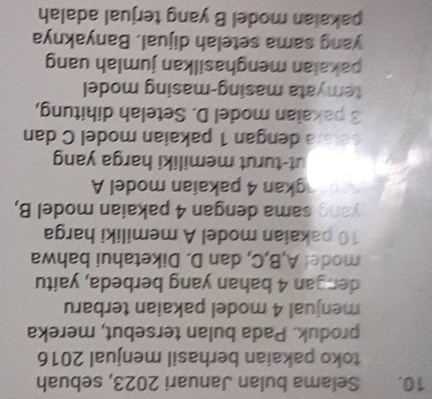 Selama bulan Januari 2023, sebuah 
toko pakaian berhasil menjual 2016
produk. Pada bulan tersebut, mereka 
menjual 4 model pakaian terbaru 
dengan 4 bahan yang berbeda, yaitu 
mode! A, B, C, dan D. Diketahui bahwa
10 pakaian model A memiliki harga 
yang sama dengan 4 pakaian model B, 
gkan 4 pakaian model A 
ut-turut memiliki harga yang 
setara dengan 1 pakaian model C dan
3 pakaian model D. Setelah dihitung, 
temyata masing-masing model 
pakaian menghasilkan jumlah uang 
yang sama setelah dijual. Banyaknya 
pakaian model B yang terjual adalah