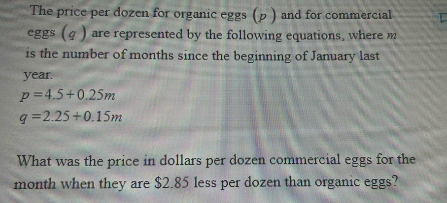 The price per dozen for organic eggs (p ) and for commercial 
eggs (q ) are represented by the following equations, where m
is the number of months since the beginning of January last
year.
p=4.5+0.25m
q=2.25+0.15m
What was the price in dollars per dozen commercial eggs for the
month when they are $2.85 less per dozen than organic eggs?