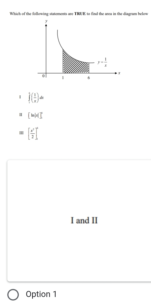 Which of the following statements are TRUE to find the area in the diagram below
I ∈tlimits _1^(6(frac 1)x)dx
Ⅱ [ln |x|]_1^(6
III [frac x^2)2]_1^6
I and II
Option 1