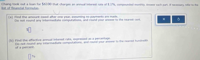 Chang took out a loan for $6100 that charges an annual interest rate of 8.1%, compounded monthly. Answer each part. If necessary, refer to the 
list of financial formulas. 
(a) Find the amount owed after one year, assuming no payments are made. 
Do not round any intermediate computations, and round your answer to the nearest cent. × 
(b) Find the effective annual interest rate, expressed as a percentage. 
Do not round any intermediate computations, and round your answer to the nearest hundredth 
of a percent.
%