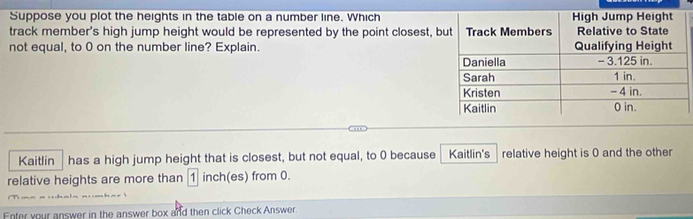 Suppose you plot the heights in the table on a number line. Which 
track member's high jump height would be represented by the point closest, b 
not equal, to 0 on the number line? Explain. 
Kaitlin has a high jump height that is closest, but not equal, to 0 because Kaitlin's relative height is 0 and the other 
relative heights are more than 1 inch (es) from 0. 
Enter your answer in the answer box and then click Check Answer.