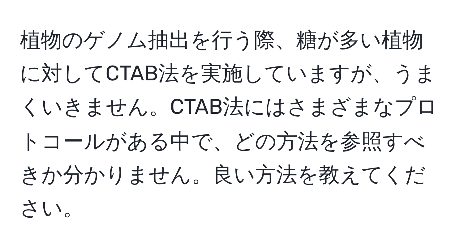 植物のゲノム抽出を行う際、糖が多い植物に対してCTAB法を実施していますが、うまくいきません。CTAB法にはさまざまなプロトコールがある中で、どの方法を参照すべきか分かりません。良い方法を教えてください。