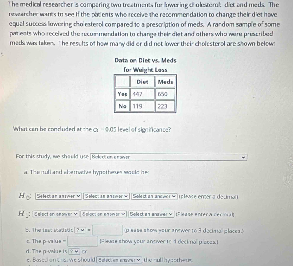 The medical researcher is comparing two treatments for lowering cholesterol: diet and meds. The 
researcher wants to see if the pätients who receive the recommendation to change their diet have 
equal success lowering cholesterol compared to a prescription of meds. A random sample of some 
patients who received the recommendation to change their diet and others who were prescribed 
meds was taken. The results of how many did or did not lower their cholesterol are shown below: 
Data on Diet vs. Meds 
for Weight Loss 
Diet Meds 
Yes 447 650
No 119 223
What can be concluded at the alpha =0.05 level of significance? 
For this study, we should use[Select an answer 
a. The null and alternative hypotheses would be: 
H : Select an answer Select an answer Select an answer ] (please enter a decimal)
H_1 : Select an answer Select an answer Select an answer ♥ (Please enter a decimal) 
b. The test statistic ?vee =□ (please show your answer to 3 decimal places.) 
c. The p-value = □ (Please show your answer to 4 decimal places.) 
d. The p -value is |? v α 
e. Based on this, we should Select an answer✔ the null hypothesis.