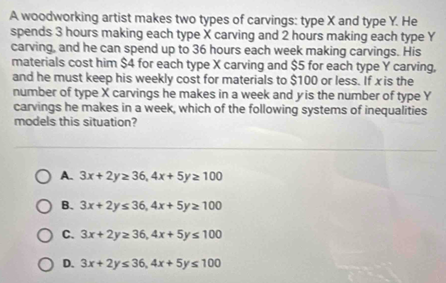 A woodworking artist makes two types of carvings: type X and type Y. He
spends 3 hours making each type X carving and 2 hours making each type Y
carving, and he can spend up to 36 hours each week making carvings. His
materials cost him $4 for each type X carving and $5 for each type Y carving,
and he must keep his weekly cost for materials to $100 or less. If xis the
number of type X carvings he makes in a week and y is the number of type Y
carvings he makes in a week, which of the following systems of inequalities
models this situation?
A. 3x+2y≥ 36, 4x+5y≥ 100
B. 3x+2y≤ 36, 4x+5y≥ 100
C. 3x+2y≥ 36, 4x+5y≤ 100
D. 3x+2y≤ 36, 4x+5y≤ 100