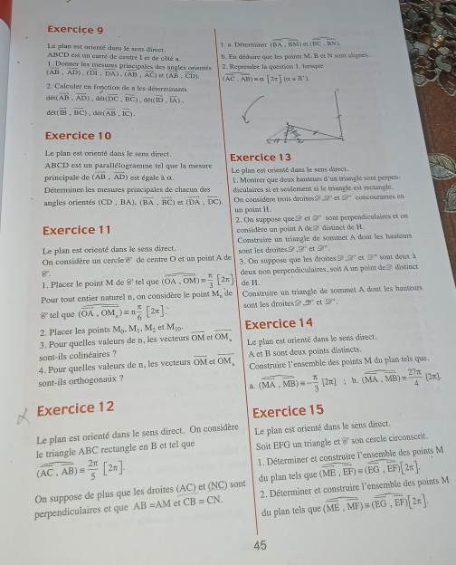 Exerciçe 9
Le plan est orienté dans le sens direct 1. a. Déterminer CBA,BM (overline BC,overline BN)
ABCD est un carré de centre I et de côté a
1. Donner les mesures principales des angles orentés b. En déduire que les points M, B et N sont alignés.
(overline AB,overline AD),(overline DI,overline DA),(overline AB,overline AC) 65 (overline AB,overline CD) 2. Reprendre la question 1. Iorsque
(overline AC,overline AB)= [2x] α ∠ R°)
2. Calculer en fonction de a les déterminants
di(overline AB,overline AD),dis(overline DC,overline BC),det(overline ID,overline IA),
det(overline IB,overline BC),dit(overline AB,overline IC).
Exercice 10
Le plan est orienté dans le sens direct.
ABCD est un parallélogramme tel que la mesure Exercice 13
principale de (overline AB,overline AD) est égale à α Le plan est oriessé dans le sens direct.
Déterminer les mesures principales de chacun des  1 . onrrqu   eux hauteurs 'u trale     pere
déculaires si et seulement si le triangle est rectangle.
angles orientés (CD,BA),(overline BA,overline BC) (overline DA,overline DC). On considère trois droites= 9^n 9° comcourantes en
un point H.
g°
Exercice 11 2. On suppose que B et considère un point A de ⑦ distinct de H. sont perpendiculaires et on
Le plan est orienté dans le sens direct  Construire un triangle de sommet A dont les hauteurs
,90° et 9^n.
On considère un cercle P *  de centre O et un point A de sont les droites ? 3. On suppose que les droites CF et 9° sont deux à
8°
1. Placer le point M de 8° tell que (overline OA,overline OM)= π /3 [2π ]. deux non perpendiculaires, soit A un point de à distinct
de H.
Pour tout entier naturel n, on considère le point M_nd Construire un triangle de sommet A dont les hauteurs
8° tel que (overline OA,overline OM_n)=n π /6 [2π ] sont les droites 2° et 9°.
2. Placer les points M_0.M_1.M_2 e M_10. _Exercice 14
3. Pour quelles valeurs de n, les vecteurs overline OM et overline OM. Le plan est orienté dans le sens direct.
sont-ils colinéaires ?
4. Pour quelles valeurs de n, les vecteurs overline OMetoverline OM_ A et B sont deux points distincts
sont-ils orthogonaux ?  Construire l'ensemble des points M du plan tels que.
a. (overline MA,overline MB)=- π /3 [2π ];b.(overline MA,overline MB)= 27π /4  [2π ]
Exercice 12
Exercice 15
Le plan est orienté dans le sens direct. On considère
le triangle ABC rectangle en B et tel que Le plan est orienté dans le sens direct.
Soit EFG un triangle et 8° son cercle circonscrit.
1. Déterminer et construire l'ensemble des points M
(overline overline AC,overline AB)= 2π /5 [2π ].
du plan tels que
On suppose de plus que les droites (AC) et (NC) sont 2. Déterminer et construire l'ensemble des points M (vector ME,vector EF)=(vector EG,vector EF)[2π ].
du plan tels que (overline ME,overline MF)=(overline EG,overline EF)[2π ].
perpendiculaires et que AB=AM et CB=CN
45