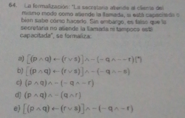 La formalización: "La secretaria atiende al cliente del
mismo modo como atiende la llamada, si está capachada o
bien sabe cómo hacerto. Sin embargo, es faíso que la
secretaria no aliende la llamada ni tampoco est á
capacitada", se formaliza:
a) [(pwedge q)rightarrow (rvee s)]wedge sim (neg qwedge sim sim r)(^*)
b) [(pwedge q)rightarrow (rvee s)]wedge sim (-qwedge -s)
c) (pwedge q)wedge sim (neg qwedge sim r)
d) (pwedge q)wedge sim (qwedge r)
e) [(pwedge q)rightarrow (rvee s)endbmatrix wedge -(-qwedge -r)