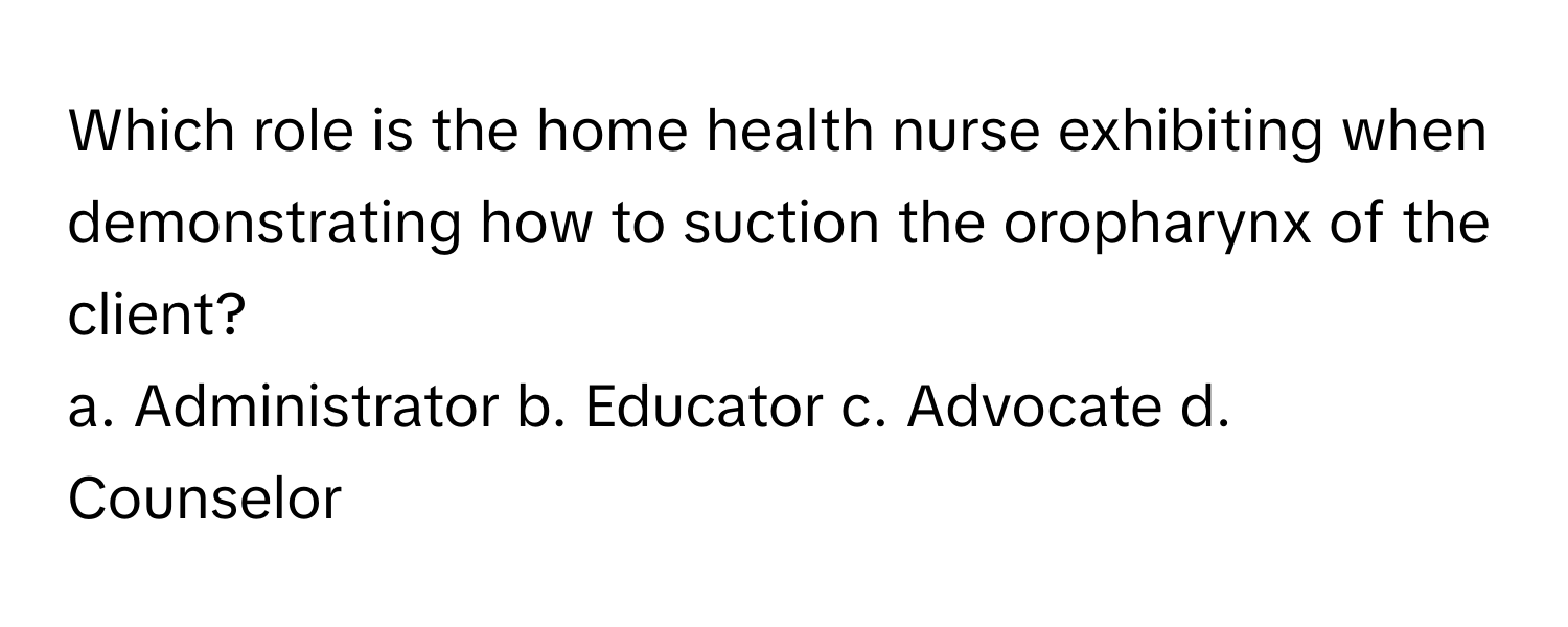 Which role is the home health nurse exhibiting when demonstrating how to suction the oropharynx of the client?

a. Administrator b. Educator c. Advocate d. Counselor