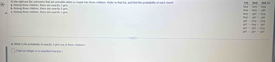 To the right are the outcomes that are possible when a couple has three children. Refer to that list, and find the probability of each event 
a. Among three children, there are exactly 2 girls 
b. Among three children, there are exactly 0 girls 
c. Among three children, there are exactly 3 girls
a. What is the probability of exactly 2 girls out of three children?
(Type an integer or a simplified fraction.)