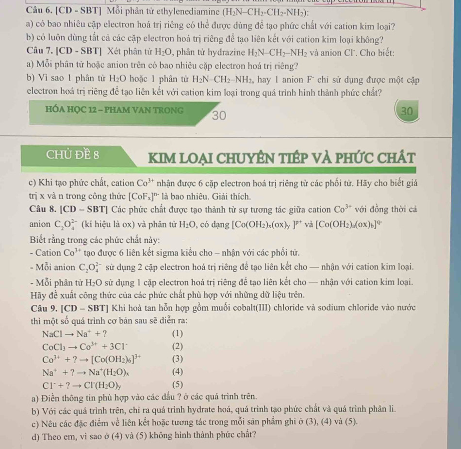 [CD - SBT] Mỗi phân tử ethylenediamine (H_2N-CH_2-CH_2-NH_2)
a) có bao nhiêu cặp electron hoá trị riêng có thể được dùng để tạo phức chất với cation kim loại?
b) có luôn dùng tất cả các cặp electron hoá trị riêng để tạo liên kết với cation kim loại không?
Câu 7. [CD - SBT] Xét phân tử H_2O , phân tử hydrazine H_2N-CH_2-NH_2 và anion Cl. Cho biết:
a) Mỗi phân tử hoặc anion trên có bao nhiêu cặp electron hoá trị riêng?
b) Vì sao 1 phân tử H_2O hoặc 1 phân tử H_2N-CH_2-NH_2 , hay 1 anion Fī chi sử dụng được một cặp
electron hoá trị riêng de^(frac 1)e tạo liên kết với cation kim loại trong quá trình hình thành phức chất?
HÓA HỌC 12 - PHAM VAN TRONG 30
30
CHỦ ĐE 8 KIM LOẠI CHUYÊN TIÉP VÀ PHỨC CHÁT
c) Khi tạo phức chất, cation Co^(3+) nhận được 6 cặp electron hoá trị riêng từ các phối tử. Hãy cho biết giá
trị x và n trong công thức [CoF_x]^n- là bao nhiêu. Giải thích.
Câu 8. [CD - SBT] Các phức chất được tạo thành từ sự tương tác giữa cation Co^(3+) với đồng thời cả
anion C_2O_4^((2-) (kí hiệu là ox) và phân tử H_2)O , có dạng [Co(OH_2)_x(ox)_y]^p+ và [Co(OH_2)_a(ox)_b]^q-
Biết rằng trong các phức chất này:
- Cation Co^(3+) tạo được 6 liên kết sigma kiểu cho - nhận với các phối tử.
- Mỗi anion C_2O_4^((2-) sử dụng 2 cặp electron hoá trị riêng để tạo liên kết cho — nhận với cation kim loại.
- Mỗi phân tử H_2)O sử dụng 1 cặp electron hoá trị riêng để tạo liên kết cho — nhận với cation kim loại.
Hãy đề xuất công thức của các phức chất phù hợp với những dữ liệu trên.
Câu 9. [CD-SBT] Khi hoà tan hỗn hợp gồm muối cobalt(III) chloride và sodium chloride vào nước
thì một số quá trình cơ bản sau sẽ diễn ra:
NaClto Na^++ ? (1)
CoCl_3to Co^(3+)+3Cl^- (2)
Co^(3+)+?to [Co(OH_2)_6]^3+ (3)
Na^++?to Na^+(H_2O)_x (4)
Cl^-+?to Cl^-(H_2O)_y (5)
a) Điền thông tin phù hợp vào các dấu ? ở các quá trình trên.
b) Với các quá trình trên, chỉ ra quá trình hydrate hoá, quá trình tạo phức chất và quá trình phân li.
c) Nêu các đặc điểm về liên kết hoặc tương tác trong mỗi sản phẩm ghi ở (3), (4) và (5).
d) Theo em, vì sao ở (4) và (5) không hình thành phức chất?