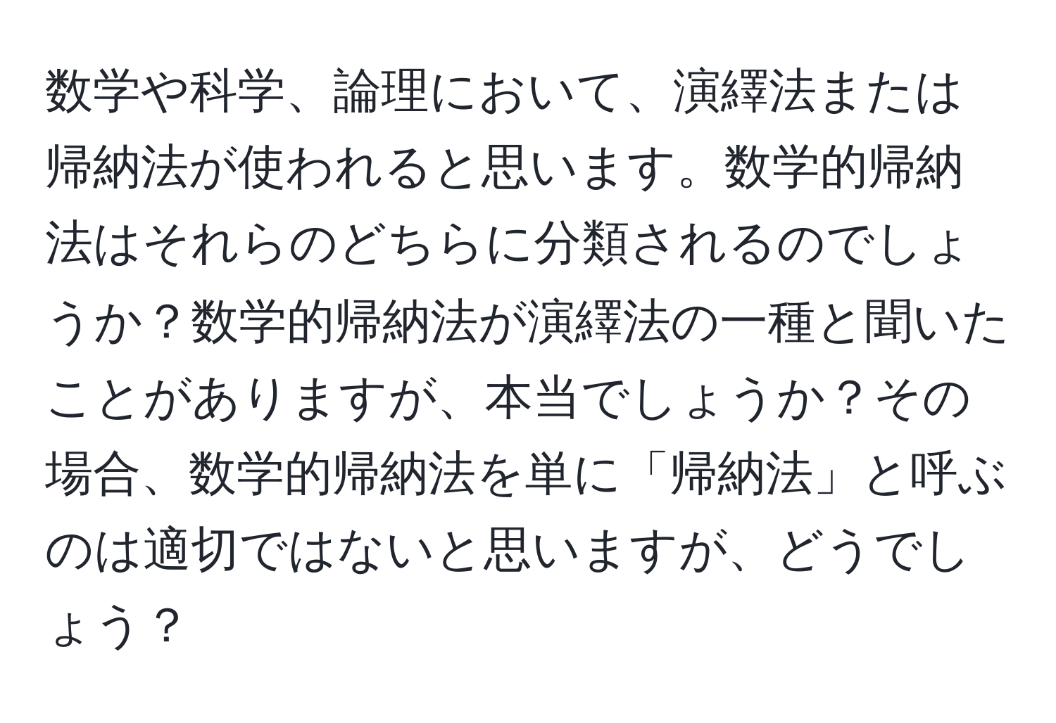 数学や科学、論理において、演繹法または帰納法が使われると思います。数学的帰納法はそれらのどちらに分類されるのでしょうか？数学的帰納法が演繹法の一種と聞いたことがありますが、本当でしょうか？その場合、数学的帰納法を単に「帰納法」と呼ぶのは適切ではないと思いますが、どうでしょう？