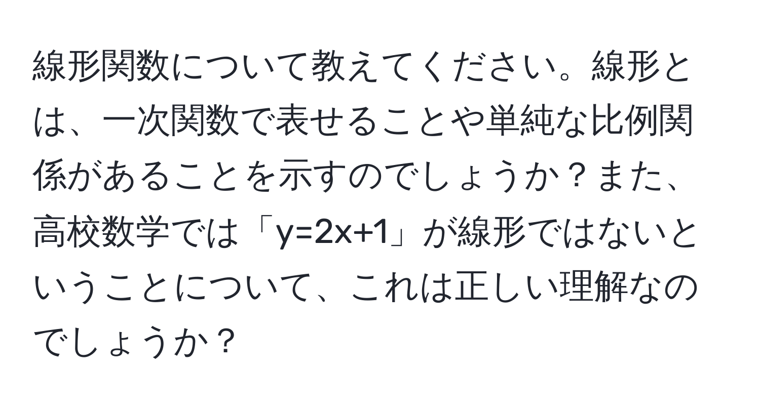 線形関数について教えてください。線形とは、一次関数で表せることや単純な比例関係があることを示すのでしょうか？また、高校数学では「y=2x+1」が線形ではないということについて、これは正しい理解なのでしょうか？