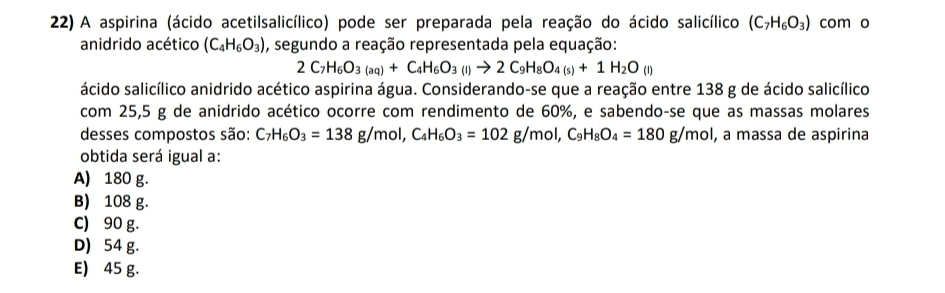 A aspirina (ácido acetilsalicílico) pode ser preparada pela reação do ácido salicílico (C_7H_6O_3) com o
anidrido acético (C_4H_6O_3) , segundo a reação representada pela equação:
2C_7H_6O_3(aq)+C_4H_6O_3(l)to 2C_9H_8O_4(s)+1H_2O_(l)
ácido salicílico anidrido acético aspirina água. Considerando-se que a reação entre 138 g de ácido salicílico
com 25,5 g de anidrido acético ocorre com rendimento de 60%, e sabendo-se que as massas molares
desses compostos são: C_7H_6O_3=138g/mol, C_4H_6O_3=102g/mol, C_9H_8O_4=180g/mol , a massa de aspirina
obtida será igual a:
A) 180 g.
B) 108 g.
C) 90 g.
D 54 g.
E) 45 g.